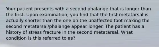 Your patient presents with a second phalange that is longer than the first. Upon examination, you find that the first metatarsal is actually shorter than the one on the unaffected foot making the second metatarsal/phalange appear longer. The patient has a history of stress fracture in the second metatarsal. What condition is this referred to as?