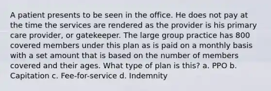 A patient presents to be seen in the office. He does not pay at the time the services are rendered as the provider is his primary care provider, or gatekeeper. The large group practice has 800 covered members under this plan as is paid on a monthly basis with a set amount that is based on the number of members covered and their ages. What type of plan is this? a. PPO b. Capitation c. Fee-for-service d. Indemnity