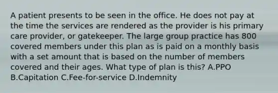 A patient presents to be seen in the office. He does not pay at the time the services are rendered as the provider is his primary care provider, or gatekeeper. The large group practice has 800 covered members under this plan as is paid on a monthly basis with a set amount that is based on the number of members covered and their ages. What type of plan is this? A.PPO B.Capitation C.Fee-for-service D.Indemnity