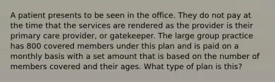 A patient presents to be seen in the office. They do not pay at the time that the services are rendered as the provider is their primary care provider, or gatekeeper. The large group practice has 800 covered members under this plan and is paid on a monthly basis with a set amount that is based on the number of members covered and their ages. What type of plan is this?