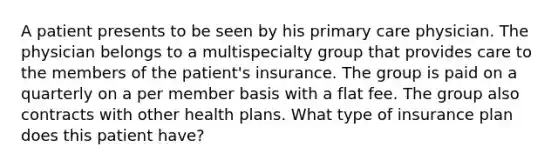 A patient presents to be seen by his primary care physician. The physician belongs to a multispecialty group that provides care to the members of the patient's insurance. The group is paid on a quarterly on a per member basis with a flat fee. The group also contracts with other health plans. What type of insurance plan does this patient have?