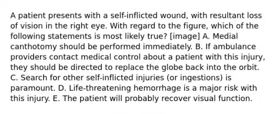 A patient presents with a self-inflicted wound, with resultant loss of vision in the right eye. With regard to the figure, which of the following statements is most likely true? [image] A. Medial canthotomy should be performed immediately. B. If ambulance providers contact medical control about a patient with this injury, they should be directed to replace the globe back into the orbit. C. Search for other self-inflicted injuries (or ingestions) is paramount. D. Life-threatening hemorrhage is a major risk with this injury. E. The patient will probably recover visual function.