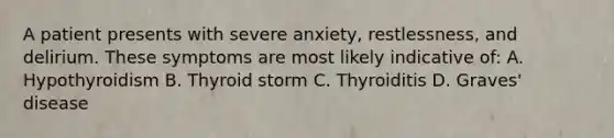 A patient presents with severe anxiety, restlessness, and delirium. These symptoms are most likely indicative of: A. Hypothyroidism B. Thyroid storm C. Thyroiditis D. Graves' disease