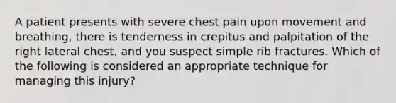 A patient presents with severe chest pain upon movement and breathing, there is tenderness in crepitus and palpitation of the right lateral chest, and you suspect simple rib fractures. Which of the following is considered an appropriate technique for managing this injury?