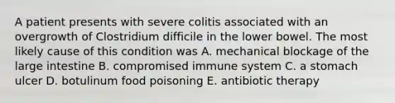 A patient presents with severe colitis associated with an overgrowth of Clostridium difficile in the lower bowel. The most likely cause of this condition was A. mechanical blockage of the large intestine B. compromised immune system C. a stomach ulcer D. botulinum food poisoning E. antibiotic therapy