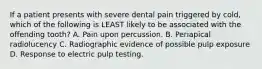 If a patient presents with severe dental pain triggered by cold, which of the following is LEAST likely to be associated with the offending tooth? A. Pain upon percussion. B. Periapical radiolucency C. Radiographic evidence of possible pulp exposure D. Response to electric pulp testing.