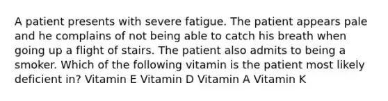 A patient presents with severe fatigue. The patient appears pale and he complains of not being able to catch his breath when going up a flight of stairs. The patient also admits to being a smoker. Which of the following vitamin is the patient most likely deficient in? Vitamin E Vitamin D Vitamin A Vitamin K