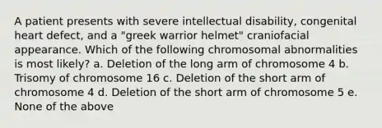 A patient presents with severe intellectual disability, congenital heart defect, and a "greek warrior helmet" craniofacial appearance. Which of the following chromosomal abnormalities is most likely? a. Deletion of the long arm of chromosome 4 b. Trisomy of chromosome 16 c. Deletion of the short arm of chromosome 4 d. Deletion of the short arm of chromosome 5 e. None of the above