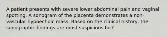 A patient presents with severe lower abdominal pain and vaginal spotting. A sonogram of the placenta demonstrates a non-vascular hypoechoic mass. Based on the clinical history, the sonographic findings are most suspicious for?