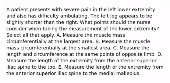 A patient presents with severe pain in the left lower extremity and also has difficulty ambulating. The left leg appears to be slightly shorter than the right. What points should the nurse consider when taking the measurement of the lower extremity? Select all that apply. A. Measure the muscle mass circumferentially at the largest area. B. Measure the muscle mass circumferentially at the smallest area. C. Measure the length and circumference at the same points of opposite limb. D. Measure the length of the extremity from the anterior superior iliac spine to the toe. E. Measure the length of the extremity from the anterior superior iliac spine to the medial malleolus.