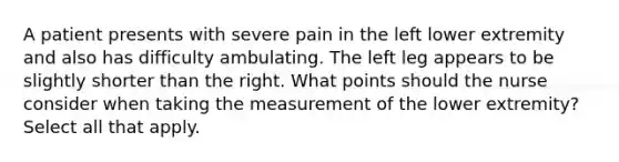 A patient presents with severe pain in the left lower extremity and also has difficulty ambulating. The left leg appears to be slightly shorter than the right. What points should the nurse consider when taking the measurement of the lower extremity? Select all that apply.