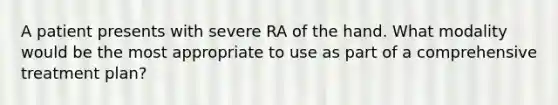 A patient presents with severe RA of the hand. What modality would be the most appropriate to use as part of a comprehensive treatment plan?