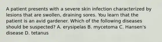 A patient presents with a severe skin infection characterized by lesions that are swollen, draining sores. You learn that the patient is an avid gardener. Which of the following diseases should be suspected? A. erysipelas B. mycetoma C. Hansen's disease D. tetanus