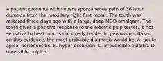 A patient presents with severe spontaneous pain of 36 hour duration from the maxillary right first molar. The tooth was restored three days ago with a large, deep MOD amalgam. The tooth gives a positive response to the electric pulp tester, is not sensitive to heat, and is not overly tender to percussion. Based on this evidence, the most probable diagnosis would be: A. acute apical periodontitis. B. hyper occlusion. C. irreversible pulpitis. D. reversible pulpitis.