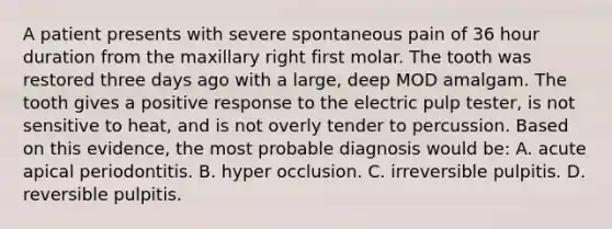 A patient presents with severe spontaneous pain of 36 hour duration from the maxillary right first molar. The tooth was restored three days ago with a large, deep MOD amalgam. The tooth gives a positive response to the electric pulp tester, is not sensitive to heat, and is not overly tender to percussion. Based on this evidence, the most probable diagnosis would be: A. acute apical periodontitis. B. hyper occlusion. C. irreversible pulpitis. D. reversible pulpitis.