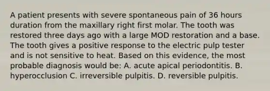 A patient presents with severe spontaneous pain of 36 hours duration from the maxillary right first molar. The tooth was restored three days ago with a large MOD restoration and a base. The tooth gives a positive response to the electric pulp tester and is not sensitive to heat. Based on this evidence, the most probable diagnosis would be: A. acute apical periodontitis. B. hyperocclusion C. irreversible pulpitis. D. reversible pulpitis.