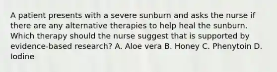 A patient presents with a severe sunburn and asks the nurse if there are any alternative therapies to help heal the sunburn. Which therapy should the nurse suggest that is supported by evidence-based research? A. Aloe vera B. Honey C. Phenytoin D. Iodine