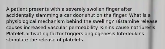 A patient presents with a severely swollen finger after accidentally slamming a car door shut on the finger. What is a physiological mechanism behind the swelling? Histamine release causes increased vascular permeability. Kinins cause natriuresis Platelet-activating factor triggers angiogenesis Interleukins stimulate the release of platelets