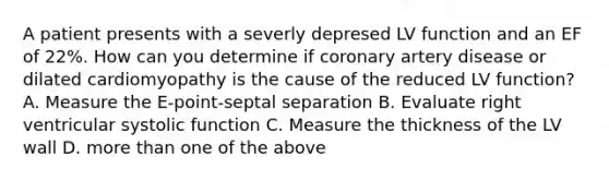 A patient presents with a severly depresed LV function and an EF of 22%. How can you determine if coronary artery disease or dilated cardiomyopathy is the cause of the reduced LV function? A. Measure the E-point-septal separation B. Evaluate right ventricular systolic function C. Measure the thickness of the LV wall D. more than one of the above