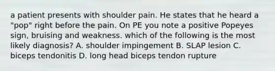 a patient presents with shoulder pain. He states that he heard a "pop" right before the pain. On PE you note a positive Popeyes sign, bruising and weakness. which of the following is the most likely diagnosis? A. shoulder impingement B. SLAP lesion C. biceps tendonitis D. long head biceps tendon rupture