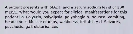 A patient presents with SIADH and a serum sodium level of 100 mEq/L. What would you expect for clinical manifestations for this patient? a. Polyuria, polydipsia, polyphagia b. Nausea, vomiting, headache c. Muscle cramps, weakness, irritability d. Seizures, psychosis, gait disturbances