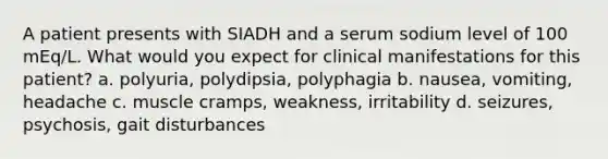 A patient presents with SIADH and a serum sodium level of 100 mEq/L. What would you expect for clinical manifestations for this patient? a. polyuria, polydipsia, polyphagia b. nausea, vomiting, headache c. muscle cramps, weakness, irritability d. seizures, psychosis, gait disturbances