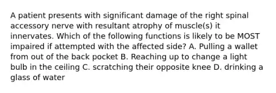 A patient presents with significant damage of the right spinal accessory nerve with resultant atrophy of muscle(s) it innervates. Which of the following functions is likely to be MOST impaired if attempted with the affected side? A. Pulling a wallet from out of the back pocket B. Reaching up to change a light bulb in the ceiling C. scratching their opposite knee D. drinking a glass of water