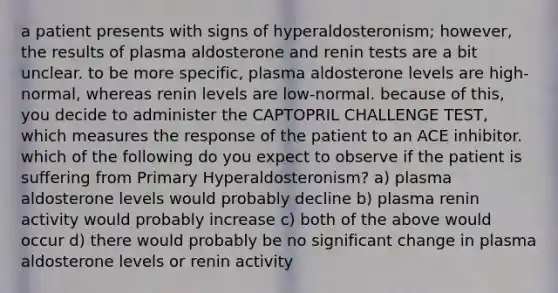 a patient presents with signs of hyperaldosteronism; however, the results of plasma aldosterone and renin tests are a bit unclear. to be more specific, plasma aldosterone levels are high-normal, whereas renin levels are low-normal. because of this, you decide to administer the CAPTOPRIL CHALLENGE TEST, which measures the response of the patient to an ACE inhibitor. which of the following do you expect to observe if the patient is suffering from Primary Hyperaldosteronism? a) plasma aldosterone levels would probably decline b) plasma renin activity would probably increase c) both of the above would occur d) there would probably be no significant change in plasma aldosterone levels or renin activity