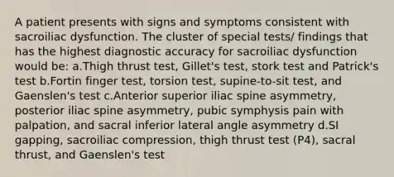 A patient presents with signs and symptoms consistent with sacroiliac dysfunction. The cluster of special tests/ findings that has the highest diagnostic accuracy for sacroiliac dysfunction would be: a.Thigh thrust test, Gillet's test, stork test and Patrick's test b.Fortin finger test, torsion test, supine-to-sit test, and Gaenslen's test c.Anterior superior iliac spine asymmetry, posterior iliac spine asymmetry, pubic symphysis pain with palpation, and sacral inferior lateral angle asymmetry d.SI gapping, sacroiliac compression, thigh thrust test (P4), sacral thrust, and Gaenslen's test