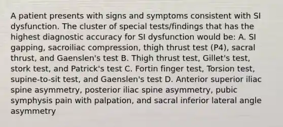 A patient presents with signs and symptoms consistent with SI dysfunction. The cluster of special tests/findings that has the highest diagnostic accuracy for SI dysfunction would be: A. SI gapping, sacroiliac compression, thigh thrust test (P4), sacral thrust, and Gaenslen's test B. Thigh thrust test, Gillet's test, stork test, and Patrick's test C. Fortin finger test, Torsion test, supine-to-sit test, and Gaenslen's test D. Anterior superior iliac spine asymmetry, posterior iliac spine asymmetry, pubic symphysis pain with palpation, and sacral inferior lateral angle asymmetry