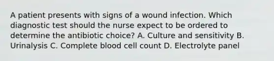 A patient presents with signs of a wound infection. Which diagnostic test should the nurse expect to be ordered to determine the antibiotic choice? A. Culture and sensitivity B. Urinalysis C. Complete blood cell count D. Electrolyte panel