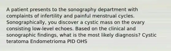 A patient presents to the sonography department with complaints of infertility and painful menstrual cycles. Sonographically, you discover a cystic mass on the ovary consisting low-level echoes. Based on the clinical and sonographic findings, what is the most likely diagnosis? Cystic teratoma Endometrioma PID OHS