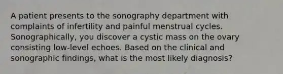 A patient presents to the sonography department with complaints of infertility and painful menstrual cycles. Sonographically, you discover a cystic mass on the ovary consisting low-level echoes. Based on the clinical and sonographic findings, what is the most likely diagnosis?