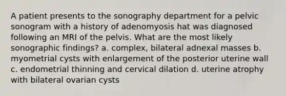 A patient presents to the sonography department for a pelvic sonogram with a history of adenomyosis hat was diagnosed following an MRI of the pelvis. What are the most likely sonographic findings? a. complex, bilateral adnexal masses b. myometrial cysts with enlargement of the posterior uterine wall c. endometrial thinning and cervical dilation d. uterine atrophy with bilateral ovarian cysts