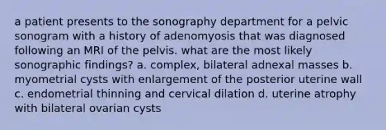 a patient presents to the sonography department for a pelvic sonogram with a history of adenomyosis that was diagnosed following an MRI of the pelvis. what are the most likely sonographic findings? a. complex, bilateral adnexal masses b. myometrial cysts with enlargement of the posterior uterine wall c. endometrial thinning and cervical dilation d. uterine atrophy with bilateral ovarian cysts