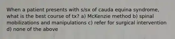 When a patient presents with s/sx of cauda equina syndrome, what is the best course of tx? a) McKenzie method b) spinal mobilizations and manipulations c) refer for surgical intervention d) none of the above