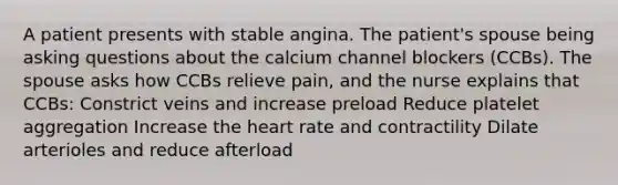 A patient presents with stable angina. The patient's spouse being asking questions about the calcium channel blockers (CCBs). The spouse asks how CCBs relieve pain, and the nurse explains that CCBs: Constrict veins and increase preload Reduce platelet aggregation Increase the heart rate and contractility Dilate arterioles and reduce afterload