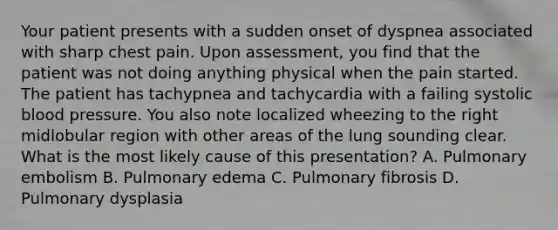 Your patient presents with a sudden onset of dyspnea associated with sharp chest pain. Upon​ assessment, you find that the patient was not doing anything physical when the pain started. The patient has tachypnea and tachycardia with a failing systolic blood pressure. You also note localized wheezing to the right midlobular region with other areas of the lung sounding clear. What is the most likely cause of this​ presentation? A. Pulmonary embolism B. Pulmonary edema C. Pulmonary fibrosis D. Pulmonary dysplasia