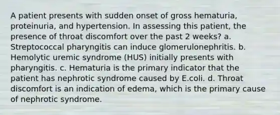 A patient presents with sudden onset of gross hematuria, proteinuria, and hypertension. In assessing this patient, the presence of throat discomfort over the past 2 weeks? a. Streptococcal pharyngitis can induce glomerulonephritis. b. Hemolytic uremic syndrome (HUS) initially presents with pharyngitis. c. Hematuria is the primary indicator that the patient has nephrotic syndrome caused by E.coli. d. Throat discomfort is an indication of edema, which is the primary cause of nephrotic syndrome.