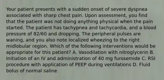 Your patient presents with a sudden onset of severe dyspnea associated with sharp chest pain. Upon​ assessment, you find that the patient was not doing anything physical when the pain started. The patient has tachypnea and​ tachycardia, and a blood pressure of​ 82/60 and dropping. The peripheral pulses are​ waning, and you also note localized wheezing to the right midlobular region. Which of the following interventions would be appropriate for this​ patient? A. Vasodilation with nitroglycerin B. Initiation of an IV and administration of 40 mg furosemide C. RSI procedure with application of PEEP during ventilations D. Fluid bolus of normal saline