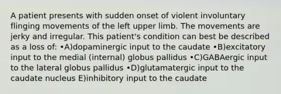 A patient presents with sudden onset of violent involuntary flinging movements of the left upper limb. The movements are jerky and irregular. This patient's condition can best be described as a loss of: •A)dopaminergic input to the caudate •B)excitatory input to the medial (internal) globus pallidus •C)GABAergic input to the lateral globus pallidus •D)glutamatergic input to the caudate nucleus E)inhibitory input to the caudate