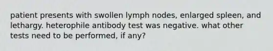 patient presents with swollen lymph nodes, enlarged spleen, and lethargy. heterophile antibody test was negative. what other tests need to be performed, if any?