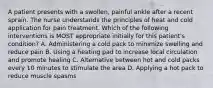 A patient presents with a swollen, painful ankle after a recent sprain. The nurse understands the principles of heat and cold application for pain treatment. Which of the following interventions is MOST appropriate initially for this patient's condition? A. Administering a cold pack to minimize swelling and reduce pain B. Using a heating pad to increase local circulation and promote healing C. Alternative between hot and cold packs every 10 minutes to stimulate the area D. Applying a hot pack to reduce muscle spasms