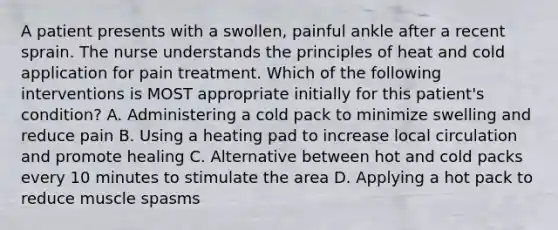 A patient presents with a swollen, painful ankle after a recent sprain. The nurse understands the principles of heat and cold application for pain treatment. Which of the following interventions is MOST appropriate initially for this patient's condition? A. Administering a cold pack to minimize swelling and reduce pain B. Using a heating pad to increase local circulation and promote healing C. Alternative between hot and cold packs every 10 minutes to stimulate the area D. Applying a hot pack to reduce muscle spasms