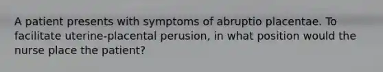 A patient presents with symptoms of abruptio placentae. To facilitate uterine-placental perusion, in what position would the nurse place the patient?