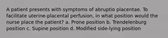 A patient presents with symptoms of abruptio placentae. To facilitate uterine-placental perfusion, in what position would the nurse place the patient? a. Prone position b. Trendelenburg position c. Supine position d. Modified side-lying position