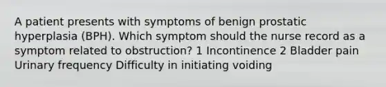 A patient presents with symptoms of benign prostatic hyperplasia (BPH). Which symptom should the nurse record as a symptom related to obstruction? 1 Incontinence 2 Bladder pain Urinary frequency Difficulty in initiating voiding