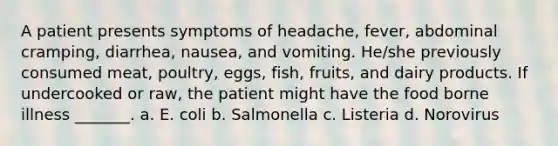 A patient presents symptoms of headache, fever, abdominal cramping, diarrhea, nausea, and vomiting. He/she previously consumed meat, poultry, eggs, fish, fruits, and dairy products. If undercooked or raw, the patient might have the food borne illness _______. a. E. coli b. Salmonella c. Listeria d. Norovirus