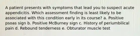 A patient presents with symptoms that lead you to suspect acute appendicitis. Which assessment finding is least likely to be associated with this condition early in its course? a. Positive psoas sign b. Positive McBurney sign c. History of periumbilical pain d. Rebound tenderness e. Obturator muscle test