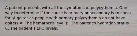 A patient presents with all the symptoms of polycythemia. One way to determine if the cause is primary or secondary is to check for: A goiter as people with primary polycythemia do not have goiters A. The hematocrit level B. The patient's hydration status C. The patient's EPO levels.